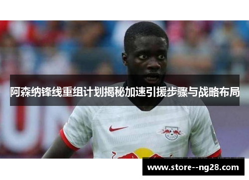 阿森纳锋线重组计划揭秘加速引援步骤与战略布局