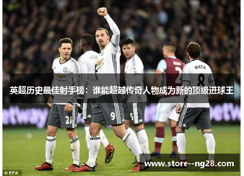 英超历史最佳射手榜：谁能超越传奇人物成为新的顶级进球王