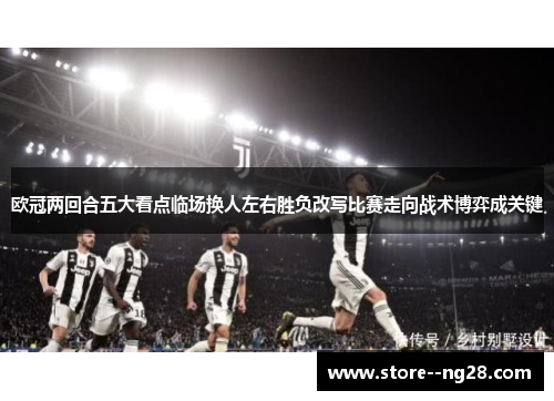 欧冠两回合五大看点临场换人左右胜负改写比赛走向战术博弈成关键