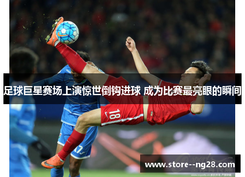 足球巨星赛场上演惊世倒钩进球 成为比赛最亮眼的瞬间 足球巨星赛场上演惊世倒钩进球 成为比赛最亮眼的瞬间