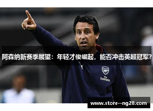 阿森纳新赛季展望：年轻才俊崛起，能否冲击英超冠军？