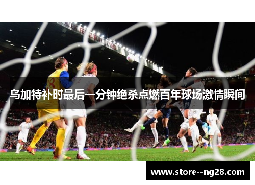 乌加特补时最后一分钟绝杀点燃百年球场激情瞬间 乌加特补时最后一分钟绝杀点燃百年球场激情瞬间