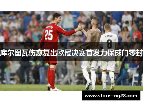 库尔图瓦伤愈复出欧冠决赛首发力保球门零封 库尔图瓦伤愈复出欧冠决赛首发力保球门零封