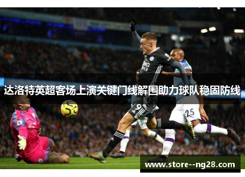达洛特英超客场上演关键门线解围助力球队稳固防线 达洛特英超客场上演关键门线解围助力球队稳固防线