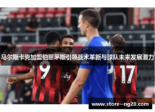 马尔斯卡克加盟伯恩茅斯引领战术革新与球队未来发展潜力